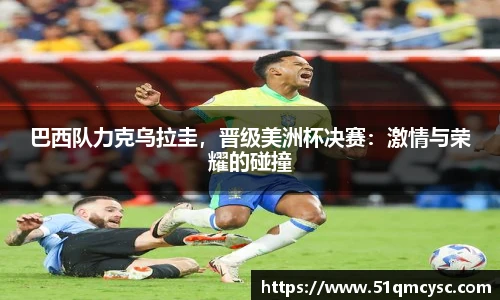 巴西队力克乌拉圭，晋级美洲杯决赛：激情与荣耀的碰撞